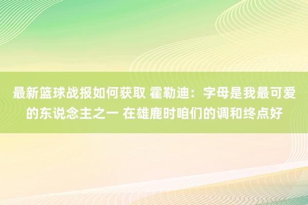 最新篮球战报如何获取 霍勒迪：字母是我最可爱的东说念主之一 在雄鹿时咱们的调和终点好