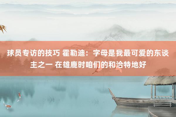 球员专访的技巧 霍勒迪：字母是我最可爱的东谈主之一 在雄鹿时咱们的和洽特地好