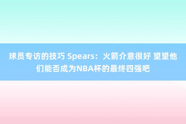 球员专访的技巧 Spears：火箭介意很好 望望他们能否成为NBA杯的最终四强吧