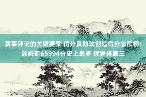 赛事评论的关键要素 得分及助攻创造得分总额榜：詹姆斯65994分史上最多 保罗排第三