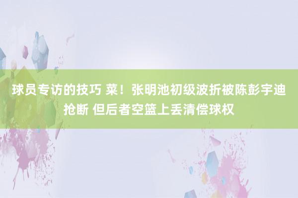 球员专访的技巧 菜！张明池初级波折被陈彭宇迪抢断 但后者空篮上丢清偿球权