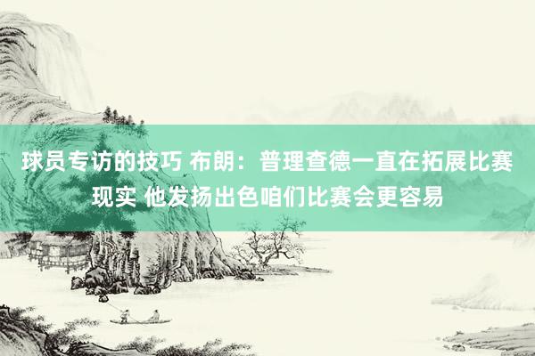 球员专访的技巧 布朗：普理查德一直在拓展比赛现实 他发扬出色咱们比赛会更容易