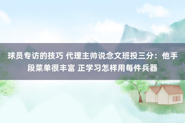 球员专访的技巧 代理主帅说念文班投三分：他手段菜单很丰富 正学习怎样用每件兵器