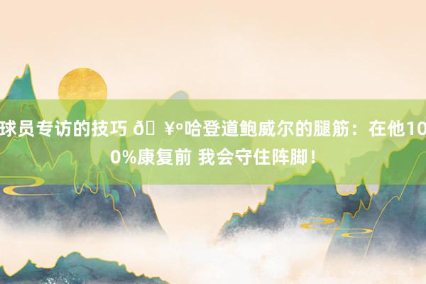 球员专访的技巧 🥺哈登道鲍威尔的腿筋：在他100%康复前 我会守住阵脚！