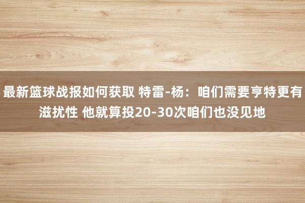 最新篮球战报如何获取 特雷-杨：咱们需要亨特更有滋扰性 他就算投20-30次咱们也没见地