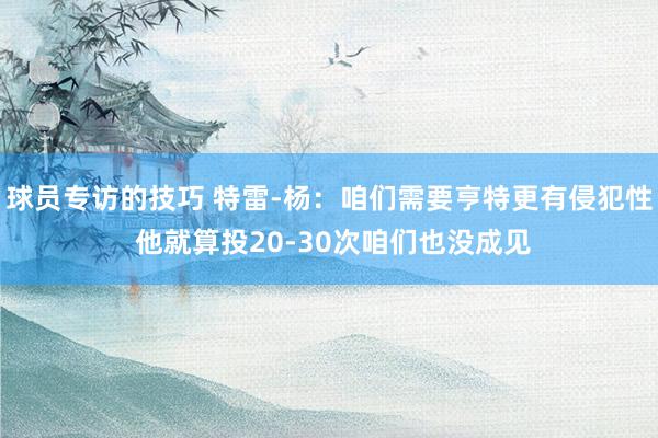 球员专访的技巧 特雷-杨：咱们需要亨特更有侵犯性 他就算投20-30次咱们也没成见