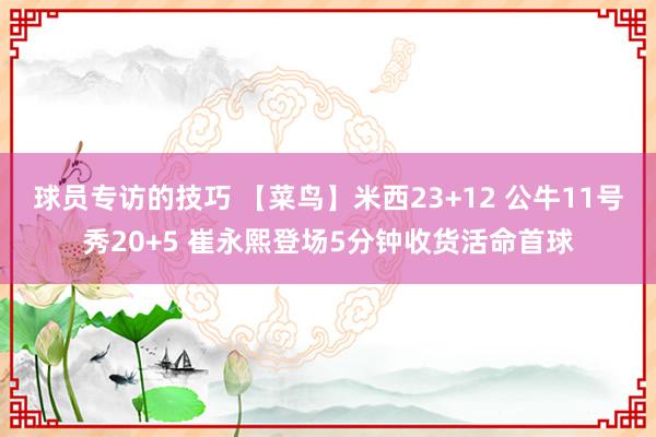 球员专访的技巧 【菜鸟】米西23+12 公牛11号秀20+5 崔永熙登场5分钟收货活命首球