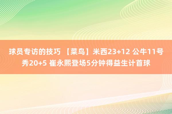 球员专访的技巧 【菜鸟】米西23+12 公牛11号秀20+5 崔永熙登场5分钟得益生计首球