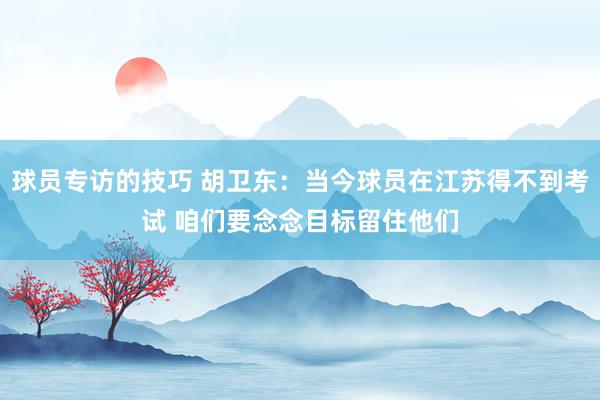 球员专访的技巧 胡卫东：当今球员在江苏得不到考试 咱们要念念目标留住他们