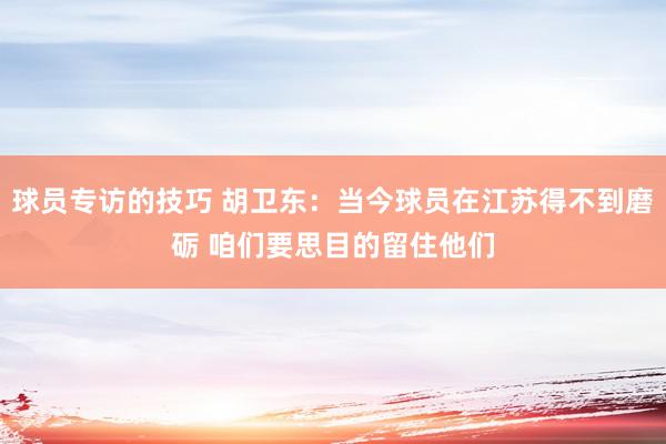 球员专访的技巧 胡卫东：当今球员在江苏得不到磨砺 咱们要思目的留住他们