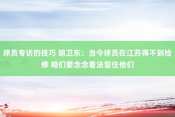 球员专访的技巧 胡卫东：当今球员在江苏得不到检修 咱们要念念看法留住他们