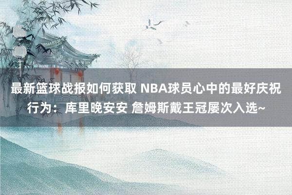 最新篮球战报如何获取 NBA球员心中的最好庆祝行为：库里晚安安 詹姆斯戴王冠屡次入选~