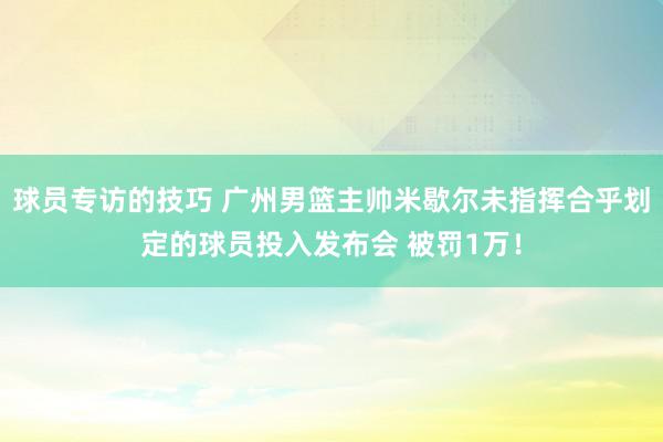 球员专访的技巧 广州男篮主帅米歇尔未指挥合乎划定的球员投入发布会 被罚1万！