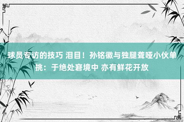 球员专访的技巧 泪目！孙铭徽与独腿聋哑小伙单挑：于绝处窘境中 亦有鲜花开放