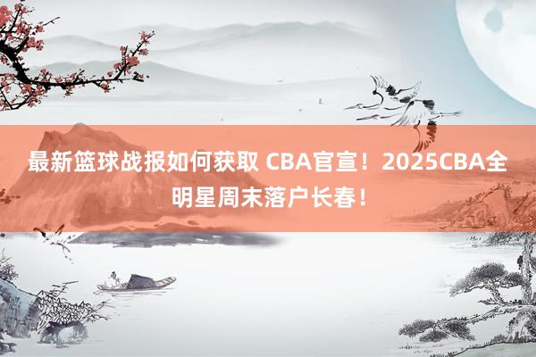 最新篮球战报如何获取 CBA官宣！2025CBA全明星周末落户长春！