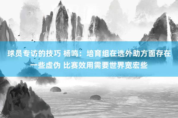 球员专访的技巧 杨鸣：培育组在选外助方面存在一些虚伪 比赛效用需要世界宽宏些