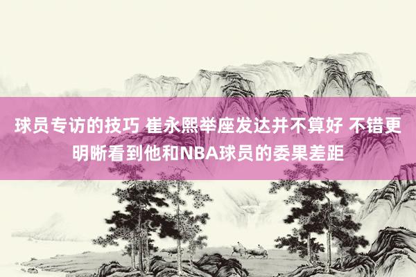 球员专访的技巧 崔永熙举座发达并不算好 不错更明晰看到他和NBA球员的委果差距