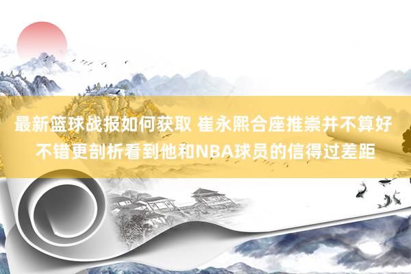 最新篮球战报如何获取 崔永熙合座推崇并不算好 不错更剖析看到他和NBA球员的信得过差距