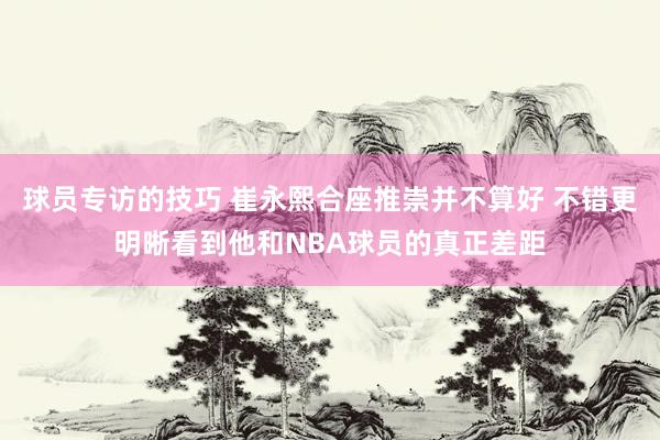 球员专访的技巧 崔永熙合座推崇并不算好 不错更明晰看到他和NBA球员的真正差距