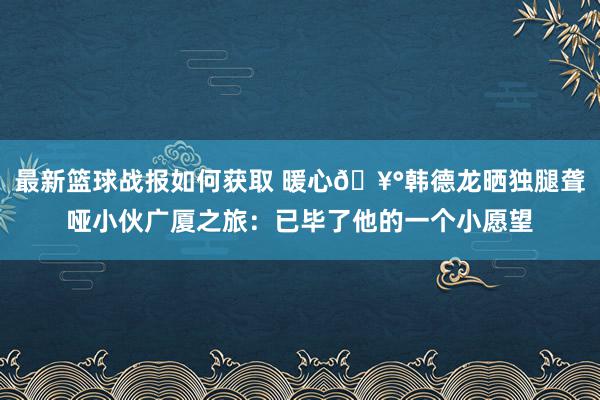 最新篮球战报如何获取 暖心🥰韩德龙晒独腿聋哑小伙广厦之旅：已毕了他的一个小愿望