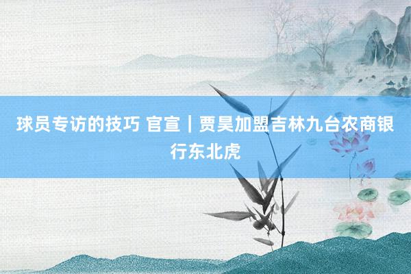 球员专访的技巧 官宣｜贾昊加盟吉林九台农商银行东北虎