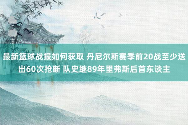 最新篮球战报如何获取 丹尼尔斯赛季前20战至少送出60次抢断 队史继89年里弗斯后首东谈主