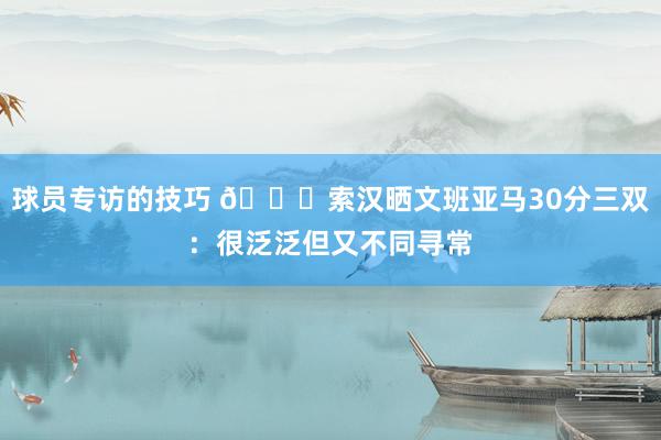 球员专访的技巧 👀索汉晒文班亚马30分三双：很泛泛但又不同寻常