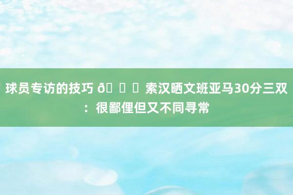 球员专访的技巧 👀索汉晒文班亚马30分三双：很鄙俚但又不同寻常