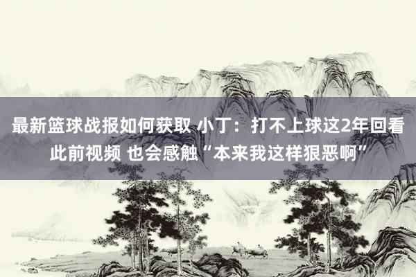 最新篮球战报如何获取 小丁：打不上球这2年回看此前视频 也会感触“本来我这样狠恶啊”