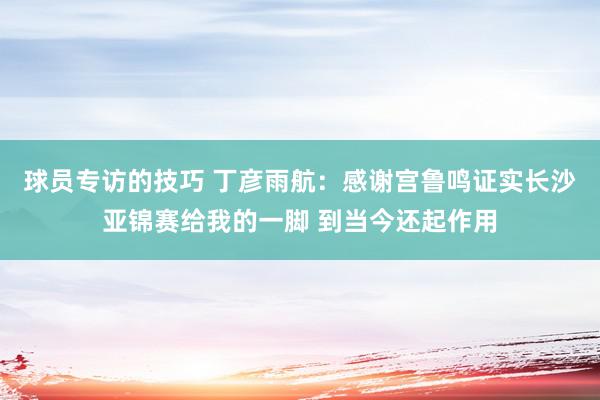 球员专访的技巧 丁彦雨航：感谢宫鲁鸣证实长沙亚锦赛给我的一脚 到当今还起作用