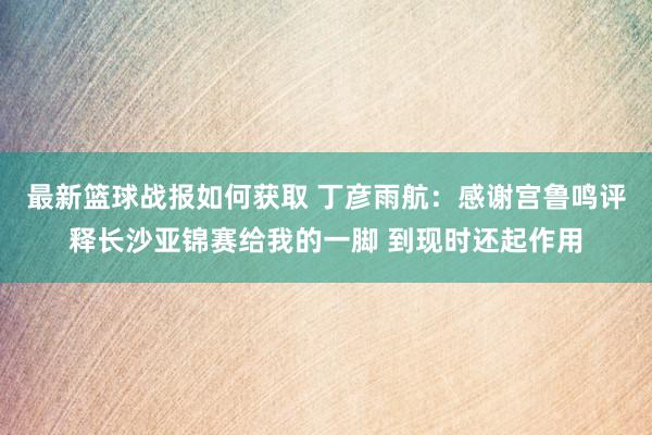 最新篮球战报如何获取 丁彦雨航：感谢宫鲁鸣评释长沙亚锦赛给我的一脚 到现时还起作用