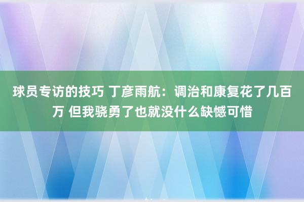 球员专访的技巧 丁彦雨航：调治和康复花了几百万 但我骁勇了也就没什么缺憾可惜