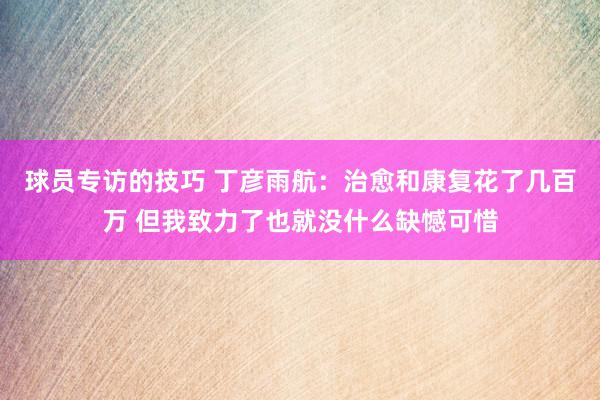 球员专访的技巧 丁彦雨航：治愈和康复花了几百万 但我致力了也就没什么缺憾可惜