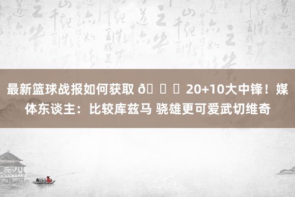 最新篮球战报如何获取 😋20+10大中锋！媒体东谈主：比较库兹马 骁雄更可爱武切维奇