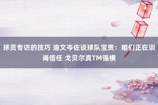 球员专访的技巧 迪文岑佐谈球队宝贵：咱们正在训诲信任 戈贝尔真TM强横