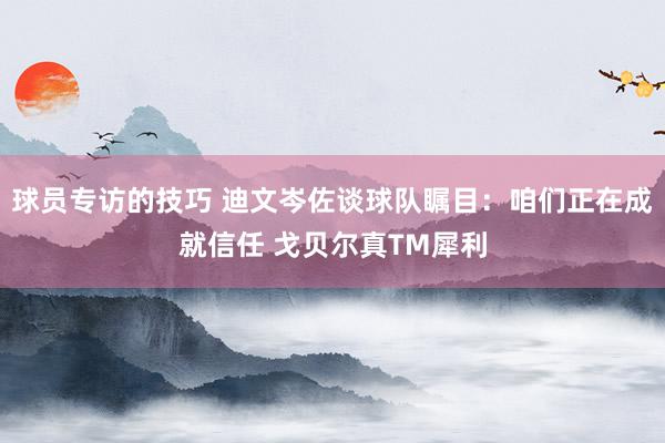 球员专访的技巧 迪文岑佐谈球队瞩目：咱们正在成就信任 戈贝尔真TM犀利