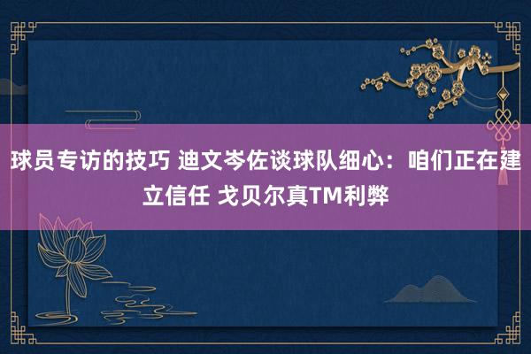 球员专访的技巧 迪文岑佐谈球队细心：咱们正在建立信任 戈贝尔真TM利弊