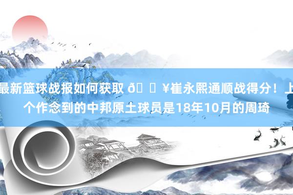 最新篮球战报如何获取 🔥崔永熙通顺战得分！上个作念到的中邦原土球员是18年10月的周琦