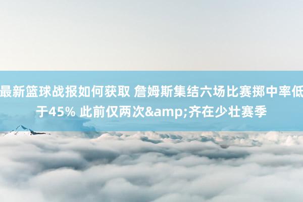 最新篮球战报如何获取 詹姆斯集结六场比赛掷中率低于45% 此前仅两次&齐在少壮赛季