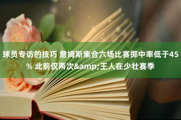 球员专访的技巧 詹姆斯集合六场比赛掷中率低于45% 此前仅两次&王人在少壮赛季