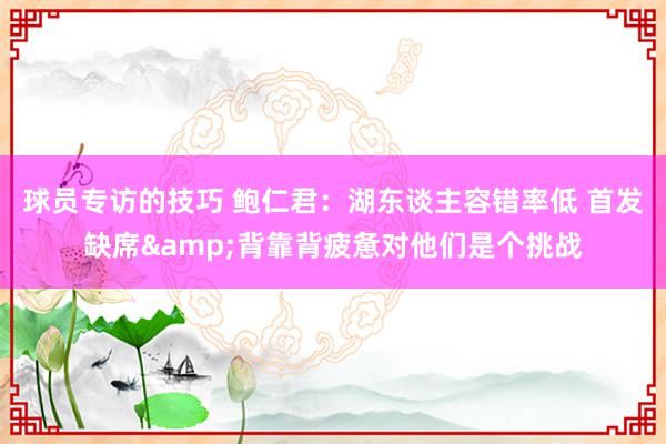 球员专访的技巧 鲍仁君：湖东谈主容错率低 首发缺席&背靠背疲惫对他们是个挑战