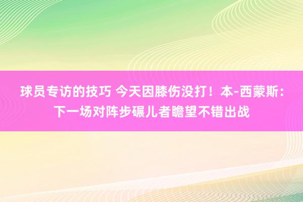 球员专访的技巧 今天因膝伤没打！本-西蒙斯：下一场对阵步碾儿者瞻望不错出战