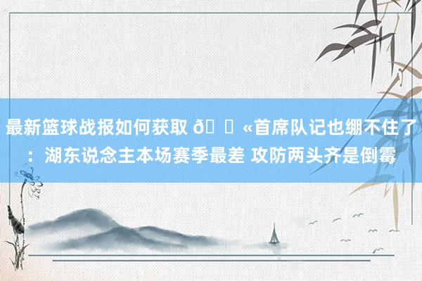 最新篮球战报如何获取 😫首席队记也绷不住了：湖东说念主本场赛季最差 攻防两头齐是倒霉