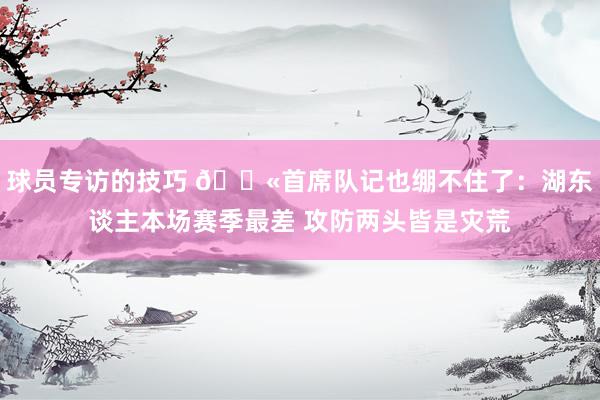 球员专访的技巧 😫首席队记也绷不住了：湖东谈主本场赛季最差 攻防两头皆是灾荒