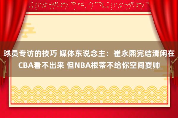 球员专访的技巧 媒体东说念主：崔永熙完结清闲在CBA看不出来 但NBA根蒂不给你空间耍帅