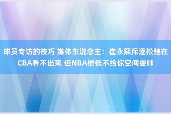 球员专访的技巧 媒体东说念主：崔永熙斥逐松驰在CBA看不出来 但NBA根柢不给你空间耍帅