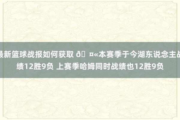 最新篮球战报如何获取 🤫本赛季于今湖东说念主战绩12胜9负 上赛季哈姆同时战绩也12胜9负