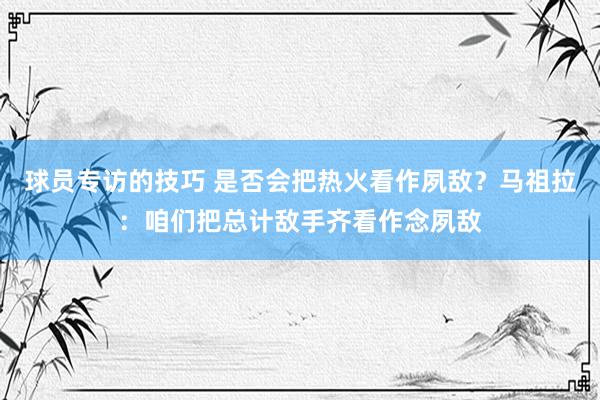 球员专访的技巧 是否会把热火看作夙敌？马祖拉：咱们把总计敌手齐看作念夙敌