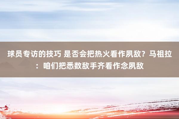 球员专访的技巧 是否会把热火看作夙敌？马祖拉：咱们把悉数敌手齐看作念夙敌