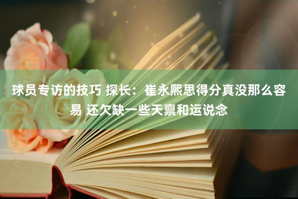 球员专访的技巧 探长：崔永熙思得分真没那么容易 还欠缺一些天禀和运说念